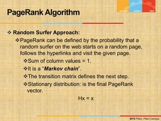 BITS Pilani, Pilani Campus
BITS Pilani, Pilani Campus
 Random Surfer Approach:
PageRank can be defined by the probability that a
random surfer on the web starts on a random page,
follows the hyperlinks and visit the given page.
Sum of column values = 1.
It is a “Markov chain”.
The transition matrix defines the next step.
Stationary distribution: is the final PageRank
vector.
Hx = x
PageRank Algorithm
 