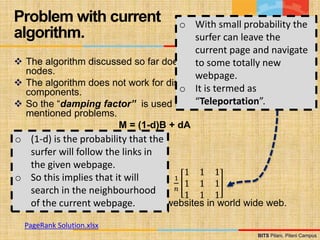 BITS Pilani, Pilani Campus
BITS Pilani, Pilani Campus
 The algorithm discussed so far does not work for dangling
nodes.
 The algorithm does not work for disconnected, independent
components.
 So the “damping factor” is used to deal with above
mentioned problems.
M = (1-d)B + dA
 M is PageRank matrix.
 D is the damping factor (≈ 0.15).
 A is transition matrix.
 B is Identity Matrix.
1
𝑛
1 1 1
1 1 1
1 1 1
 n is the number of webpages or websites in world wide web.
Problem with current
algorithm.
o (1-d) is the probability that the
surfer will follow the links in
the given webpage.
o So this implies that it will
search in the neighbourhood
of the current webpage.
o With small probability the
surfer can leave the
current page and navigate
to some totally new
webpage.
o It is termed as
“Teleportation”.
PageRank Solution.xlsx
 