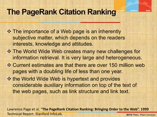 BITS Pilani, Pilani Campus
BITS Pilani, Pilani Campus
 The importance of a Web page is an inherently
subjective matter, which depends on the readers
interests, knowledge and attitudes.
 The World Wide Web creates many new challenges for
information retrieval. It is very large and heterogeneous.
 Current estimates are that there are over 150 million web
pages with a doubling life of less than one year.
 the World Wide Web is hypertext and provides
considerable auxiliary information on top of the text of
the web pages, such as link structure and link text.
The PageRank Citation Ranking
Lawrence Page et al. “The PageRank Citation Ranking: Bringing Order to the Web”. 1999
Technical Report. Stanford InfoLab.
 