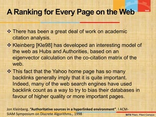 BITS Pilani, Pilani Campus
BITS Pilani, Pilani Campus
 There has been a great deal of work on academic
citation analysis.
 Kleinberg [Kle98] has developed an interesting model of
the web as Hubs and Authorities, based on an
eigenvector calculation on the co-citation matrix of the
web.
 This fact that the Yahoo home page has so many
backlinks generally imply that it is quite important.
Indeed, many of the web search engines have used
backlink count as a way to try to bias their databases in
favour of higher quality or more important pages.
A Ranking for Every Page on the Web
Jon Kleinberg. “Authoritative sources in a hyperlinked environment”. l ACM-
SIAM Symposium on Discrete Algorithms., 1998
 
