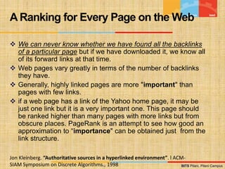 BITS Pilani, Pilani Campus
BITS Pilani, Pilani Campus
 We can never know whether we have found all the backlinks
of a particular page but if we have downloaded it, we know all
of its forward links at that time.
 Web pages vary greatly in terms of the number of backlinks
they have.
 Generally, highly linked pages are more "important" than
pages with few links.
 if a web page has a link of the Yahoo home page, it may be
just one link but it is a very important one. This page should
be ranked higher than many pages with more links but from
obscure places. PageRank is an attempt to see how good an
approximation to “importance" can be obtained just from the
link structure.
A Ranking for Every Page on the Web
Jon Kleinberg. “Authoritative sources in a hyperlinked environment”. l ACM-
SIAM Symposium on Discrete Algorithms., 1998
 