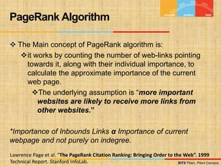 BITS Pilani, Pilani Campus
BITS Pilani, Pilani Campus
 The Main concept of PageRank algorithm is:
it works by counting the number of web-links pointing
towards it, along with their individual importance, to
calculate the approximate importance of the current
web page.
The underlying assumption is “more important
websites are likely to receive more links from
other websites.”
*Importance of Inbounds Links α Importance of current
webpage and not purely on indegree.
PageRank Algorithm
Lawrence Page et al. “The PageRank Citation Ranking: Bringing Order to the Web”. 1999
Technical Report. Stanford InfoLab.
 