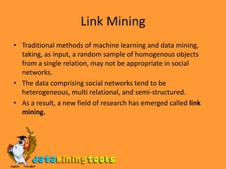 Link MiningTraditional methods of machine learning and data mining, taking, as input, a random sample of homogenous objects from a single relation, may not be appropriate in social networks. The data comprising social networks tend to be heterogeneous, multi relational, and semi-structured. As a result, a new field of research has emerged called link mining.