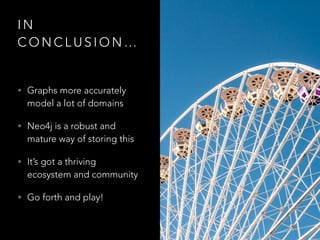 I N
C O N C L U S I O N …
• Graphs more accurately
model a lot of domains
• Neo4j is a robust and
mature way of storing this
• It’s got a thriving
ecosystem and community
• Go forth and play!
 
