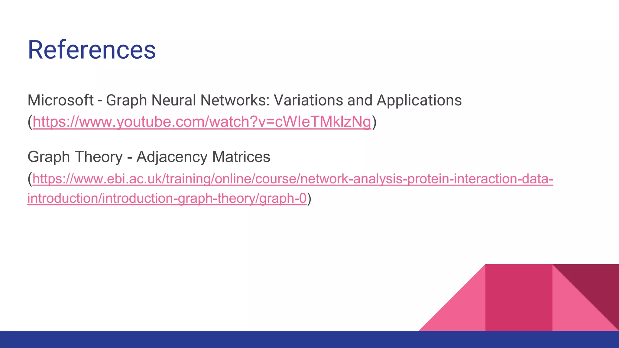 References Microsoft - Graph Neural Networks: Variations and Applications (https://www.youtube.com/watch?v=cWIeTMklzNg) Graph Theory - Adjacency Matrices (https://www.ebi.ac.uk/training/online/course/network-analysis-protein-interaction-data- introduction/introduction-graph-theory/graph-0) 