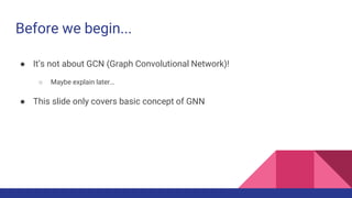 Before we begin...
● It’s not about GCN (Graph Convolutional Network)!
○ Maybe explain later…
● This slide only covers basic concept of GNN
 