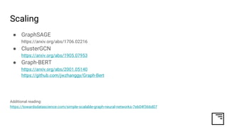 Scaling
● GraphSAGE
https://arxiv.org/abs/1706.02216
● ClusterGCN
https://arxiv.org/abs/1905.07953
● Graph-BERT
https://arxiv.org/abs/2001.05140
https://github.com/jwzhanggy/Graph-Bert
Additional reading:
https://towardsdatascience.com/simple-scalable-graph-neural-networks-7eb04f366d07
 