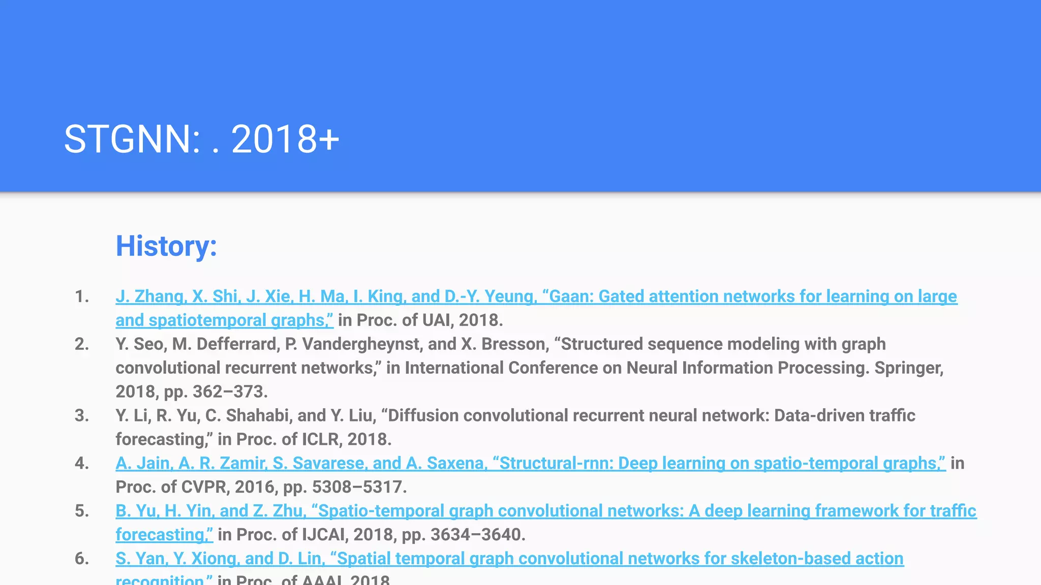 STGNN: . 2018+
History:
1. J. Zhang, X. Shi, J. Xie, H. Ma, I. King, and D.-Y. Yeung, “Gaan: Gated attention networks for learning on large
and spatiotemporal graphs,” in Proc. of UAI, 2018.
2. Y. Seo, M. Defferrard, P. Vandergheynst, and X. Bresson, “Structured sequence modeling with graph
convolutional recurrent networks,” in International Conference on Neural Information Processing. Springer,
2018, pp. 362–373.
3. Y. Li, R. Yu, C. Shahabi, and Y. Liu, “Diffusion convolutional recurrent neural network: Data-driven traﬃc
forecasting,” in Proc. of ICLR, 2018.
4. A. Jain, A. R. Zamir, S. Savarese, and A. Saxena, “Structural-rnn: Deep learning on spatio-temporal graphs,” in
Proc. of CVPR, 2016, pp. 5308–5317.
5. B. Yu, H. Yin, and Z. Zhu, “Spatio-temporal graph convolutional networks: A deep learning framework for traﬃc
forecasting,” in Proc. of IJCAI, 2018, pp. 3634–3640.
6. S. Yan, Y. Xiong, and D. Lin, “Spatial temporal graph convolutional networks for skeleton-based action
 