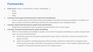 Frameworks:
● Entity level (<entity> classiﬁcation, <entity> embedding …):
○ Node
○ Graph
○ Edge
● Learning: Semi-supervised learning for node-level classiﬁcation
○ Given a single network with partial nodes being labeled and others remaining unlabeled, ConvGNNs can
learn a robust model that effectively identiﬁes the class labels for the unlabeled nodes
● Learning: Supervised learning for graph-level classiﬁcation
○ Graph-level classiﬁcation aims to predict the class label(s) for an entire graph
● Learning: Unsupervised learning for graph embedding
○ When no class labels are available in graphs, we can learn the graph embedding in a purely unsupervised
way in an end to end framework.
■ embed the graph into the latent representation upon which a decoder is used to reconstruct the
graph structure
■ utilize the negative sampling approach which samples a portion of node pairs as negative pairs
while existing node pairs with links in the graphs are positive pairs. Then a logistic regression layer
is applied to distinguish between positive and negative pairs
 