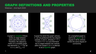 10
GRAPH DEFINITIONS AND PROPERTIES
Webinar – 2nd April 2020
A graph is complete if there
exists an edge between
every pair of its vertices.
Therefore, the adjacency
matrix of a complete graph
has elements 𝐴 𝑚𝑛 = 1 for all
𝑚 ≠ n, and 𝐴 𝑚𝑚 = 0
A graph for which the graph vertices,
𝑉, can be partitioned into two disjoint
subsets, 𝐸 and 𝐻, whereby 𝑉 = 𝐸 ∪
𝐻 and 𝐸 ∩ 𝐻 = ∅, such that there
are no edges between the vertices
within the subset 𝐸 or 𝐻, is referred
to as a bipartite graph.
An unweighted graph is
said to be regular (or J-
regular) if all its vertices
exhibit the same degree of
connectivity
 