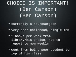 CHOICE IS IMPORTANT!
(Ben Carson)
(Ben Carson)
• currently a neurosurgeon
• very poor childhood, single mom
• 2 books per week from
library/his choice, had to
report to mom weekly
• went from being poor student to
top of his class
 