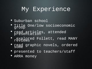 My Experience
• Suburban school
• Title One/low socioeconomicgroup
• read articles, attendedpresentation
• explored Follett, read MANYreviews
• read graphic novels, orderedsome
• presented to teachers/staff
• ARRA money
 