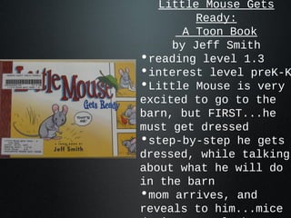 Little Mouse Gets
Ready:
A Toon Book
by Jeff Smith
•reading level 1.3
•interest level preK-K
•Little Mouse is very
excited to go to the
barn, but FIRST...he
must get dressed
•step-by-step he gets
dressed, while talking
about what he will do
in the barn
•mom arrives, and
reveals to him...mice
 