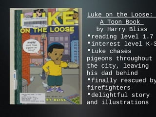 Luke on the Loose:
A Toon Book
by Harry Bliss
•reading level 1.7
•interest level K-3
•Luke chases
pigeons throughout
the city, leaving
his dad behind
•finally rescued by
firefighters
•delightful story
and illustrations
 
