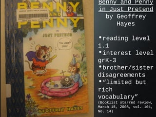 Benny and Penny
in Just Pretend
by Geoffrey
Hayes
•reading level
1.1
•interest level
grK-3
•brother/sister
disagreements
•“limited but
rich
vocabulary”
(Booklist starred review,
March 15, 2008, vol. 104,
No. 14)
 