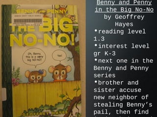 Benny and Penny
in the Big No-No
by Geoffrey
Hayes
•reading level
1.3
•interest level
gr K-3
•next one in the
Benny and Penny
series
•brother and
sister accuse
new neighbor of
stealing Benny’s
pail, then find
 