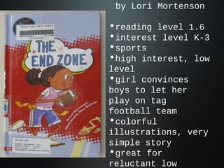 by Lori Mortenson
•reading level 1.6
•interest level K-3
•sports
•high interest, low
level
•girl convinces
boys to let her
play on tag
football team
•colorful
illustrations, very
simple story
•great for
reluctant low
 