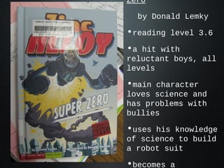 Zero
by Donald Lemky
•reading level 3.6
•a hit with
reluctant boys, all
levels
•main character
loves science and
has problems with
bullies
•uses his knowledge
of science to build
a robot suit
•becomes a
 