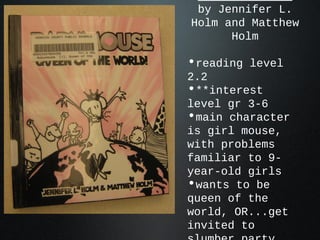 by Jennifer L.
Holm and Matthew
Holm
•reading level
2.2
•**interest
level gr 3-6
•main character
is girl mouse,
with problems
familiar to 9-
year-old girls
•wants to be
queen of the
world, OR...get
invited to
 