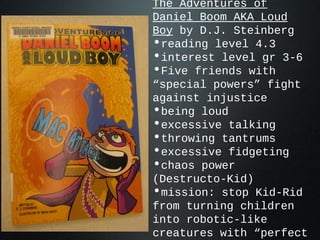 The Adventures of
Daniel Boom AKA Loud
Boy by D.J. Steinberg
•reading level 4.3
•interest level gr 3-6
•Five friends with
“special powers” fight
against injustice
•being loud
•excessive talking
•throwing tantrums
•excessive fidgeting
•chaos power
(Destructo-Kid)
•mission: stop Kid-Rid
from turning children
into robotic-like
creatures with “perfect
 