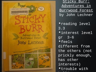 Sticky Burr:
Adventures in
Burrwood Forest
by John Lechner
•reading level
3.3
•interest level
gr 3-6
•feels
different from
the others (not
prickly enough,
has other
interests)
•trouble with
 