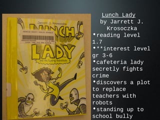 Lunch Lady
by Jarrett J.
Krosoczka
•reading level
1.7
•**interest level
gr 3-6
•cafeteria lady
secretly fights
crime
•discovers a plot
to replace
teachers with
robots
•standing up to
school bully
 