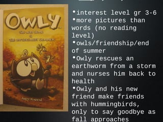 •interest level gr 3-6
•more pictures than
words (no reading
level)
•owls/friendship/end
of summer
•Owly rescues an
earthworm from a storm
and nurses him back to
health
•Owly and his new
friend make friends
with hummingbirds,
only to say goodbye as
fall approaches
 