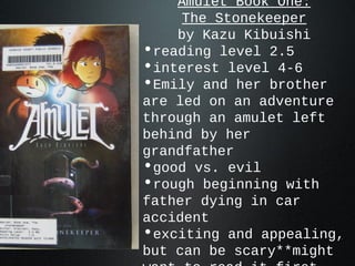 Amulet Book One:
The Stonekeeper
by Kazu Kibuishi
•reading level 2.5
•interest level 4-6
•Emily and her brother
are led on an adventure
through an amulet left
behind by her
grandfather
•good vs. evil
•rough beginning with
father dying in car
accident
•exciting and appealing,
but can be scary**might
 