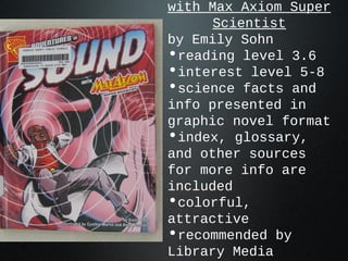 with Max Axiom Super
Scientist
by Emily Sohn
•reading level 3.6
•interest level 5-8
•science facts and
info presented in
graphic novel format
•index, glossary,
and other sources
for more info are
included
•colorful,
attractive
•recommended by
Library Media
 