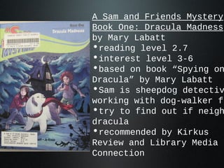 A Sam and Friends Mystery
Book One: Dracula Madness
by Mary Labatt
•reading level 2.7
•interest level 3-6
•based on book “Spying on
Dracula” by Mary Labatt
•Sam is sheepdog detectiv
working with dog-walker fr
•try to find out if neigh
dracula
•recommended by Kirkus
Review and Library Media
Connection
 