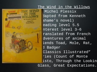 The Wind in the Willows
by Michel Plessix
(adapted from Kenneth
Grahame’s novel)
•reading level 5.5
•interest level 3-6
•translated from French
•adventures of animal
friends Toad, Mole, Rat,
and Badger
•“Classics Illustrated”
series (Count of Monte
Cristo, Through the Looking
Glass, Great Expectations..
 