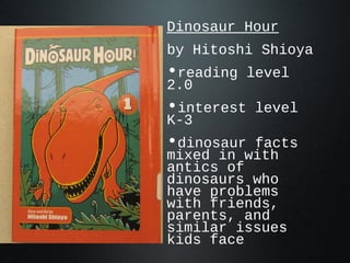 Dinosaur Hour
by Hitoshi Shioya
•reading level
2.0
•interest level
K-3
•dinosaur facts
mixed in with
antics of
dinosaurs who
have problems
with friends,
parents, and
similar issues
kids face
 