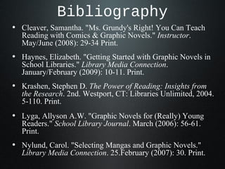 Bibliography
• Cleaver, Samantha. "Ms. Grundy's Right! You Can Teach
Reading with Comics & Graphic Novels." Instructor.
May/June (2008): 29-34 Print.
• Haynes, Elizabeth. "Getting Started with Graphic Novels in
School Libraries." Library Media Connection.
January/February (2009): 10-11. Print.
• Krashen, Stephen D. The Power of Reading: Insights from
the Research. 2nd. Westport, CT: Libraries Unlimited, 2004.
5-110. Print.
• Lyga, Allyson A.W. "Graphic Novels for (Really) Young
Readers." School Library Journal. March (2006): 56-61.
Print.
• Nylund, Carol. "Selecting Mangas and Graphic Novels."
Library Media Connection. 25.February (2007): 30. Print.
 