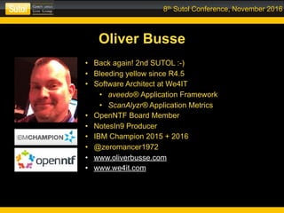 8th Sutol Conference, November 2016
Oliver Busse
• Back again! 2nd SUTOL :-)
• Bleeding yellow since R4.5
• Software Architect at We4IT
• aveedo® Application Framework
• ScanAlyzr® Application Metrics
• OpenNTF Board Member
• NotesIn9 Producer
• IBM Champion 2015 + 2016
• @zeromancer1972
• www.oliverbusse.com
• www.we4it.com
 