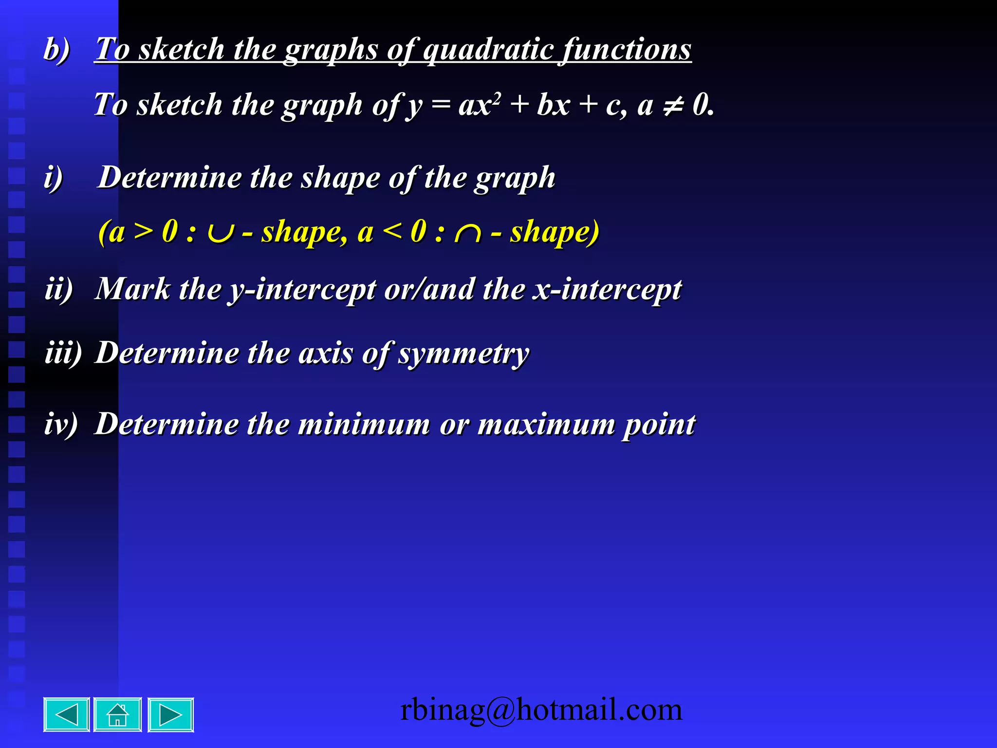 rbinag@hotmail.com
b)b) To sketch the graphs of quadratic functionsTo sketch the graphs of quadratic functions
To sketch the graph of y = axTo sketch the graph of y = ax22
+ bx + c, a+ bx + c, a ≠≠ 0.0.
i)i) Determine the shape of the graphDetermine the shape of the graph
ii)ii) Mark the y-intercept or/and the x-interceptMark the y-intercept or/and the x-intercept
iii)iii) Determine the axis of symmetryDetermine the axis of symmetry
(a > 0 :(a > 0 : ∪∪ - shape, a < 0 :- shape, a < 0 : ∩∩ - shape)- shape)
iv)iv) Determine the minimum or maximum pointDetermine the minimum or maximum point
 