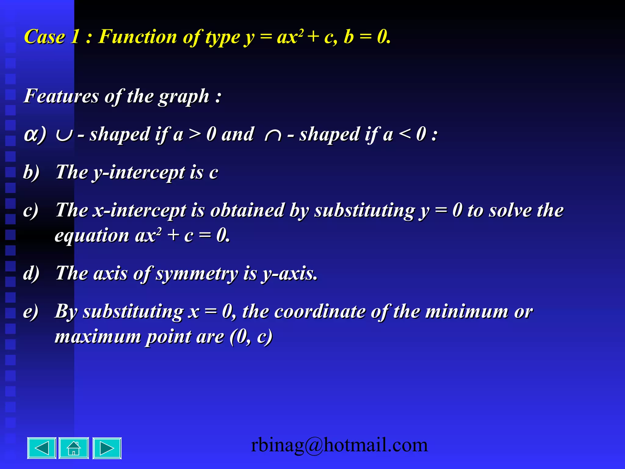 rbinag@hotmail.com
Case 1 : Function of type y = axCase 1 : Function of type y = ax22
+ c, b = 0.+ c, b = 0.
Features of the graph :Features of the graph :
α)α) ∪∪ - shaped- shaped if a > 0 andif a > 0 and ∩∩ - shaped- shaped if a < 0 :a < 0 :
b)b) The y-intercept is cThe y-intercept is c
c)c) The x-intercept is obtained by substituting y = 0 to solve theThe x-intercept is obtained by substituting y = 0 to solve the
equation axequation ax22
+ c = 0.+ c = 0.
d)d) The axis of symmetry is y-axis.The axis of symmetry is y-axis.
e)e) By substituting x = 0, the coordinate of the minimum orBy substituting x = 0, the coordinate of the minimum or
maximum point are (0, c)maximum point are (0, c)
 