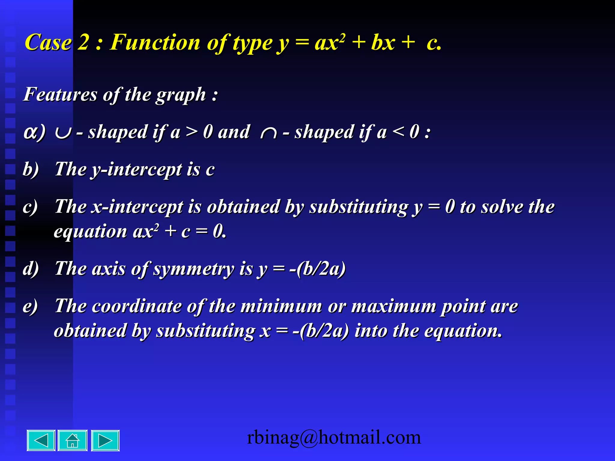 rbinag@hotmail.com
Case 2 : Function of type y = axCase 2 : Function of type y = ax22
+ bx + c.+ bx + c.
Features of the graph :Features of the graph :
α)α) ∪∪ - shaped- shaped if a > 0 andif a > 0 and ∩∩ - shaped- shaped if a < 0 :a < 0 :
b)b) The y-intercept is cThe y-intercept is c
c)c) The x-intercept is obtained by substituting y = 0 to solve theThe x-intercept is obtained by substituting y = 0 to solve the
equation axequation ax22
+ c = 0.+ c = 0.
d)d) The axis of symmetry is y = -(b/2a)The axis of symmetry is y = -(b/2a)
e)e) The coordinate of the minimum or maximum point areThe coordinate of the minimum or maximum point are
obtained by substituting x = -(b/2a) into the equation.obtained by substituting x = -(b/2a) into the equation.
 