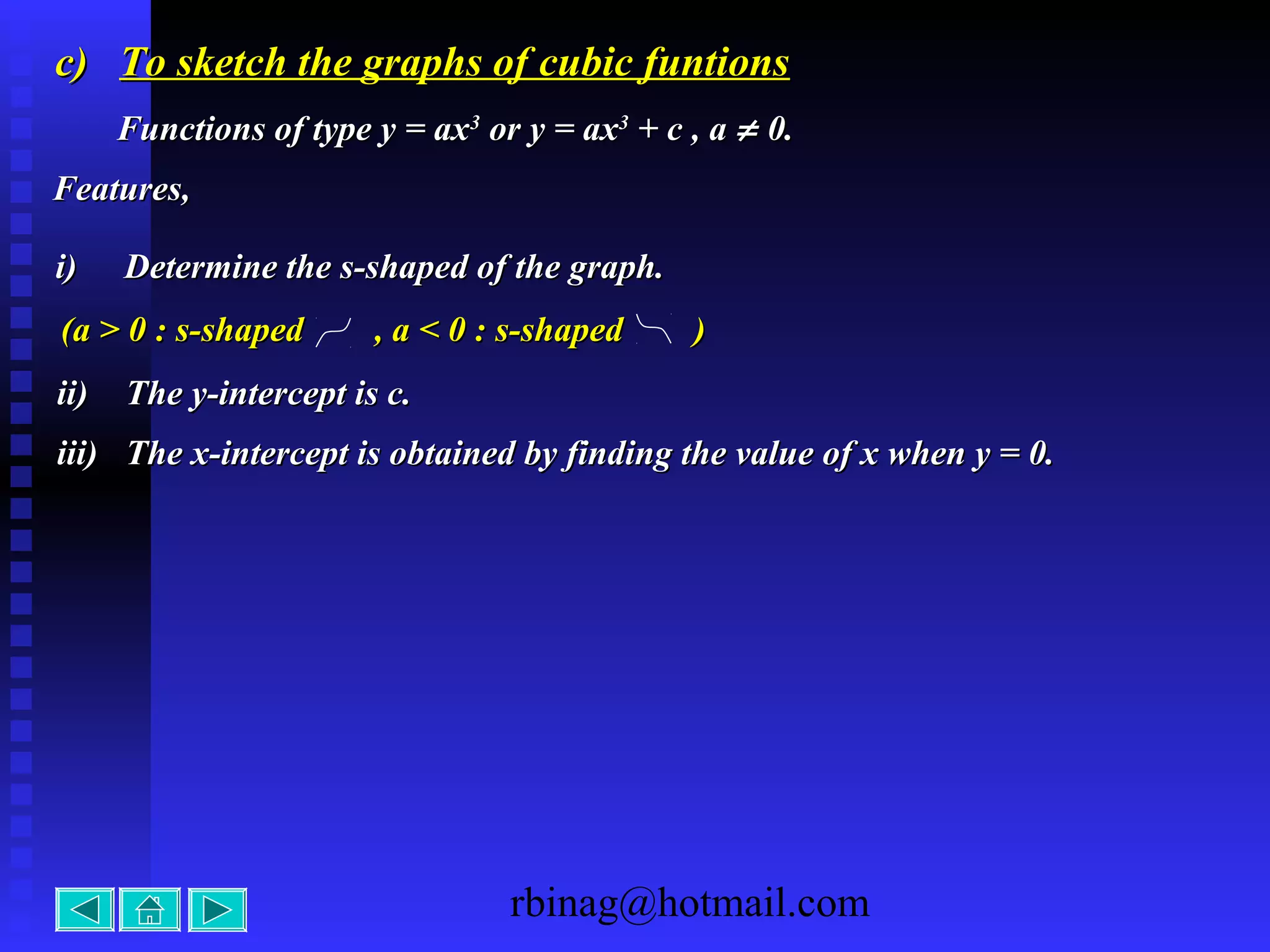 rbinag@hotmail.com
c)c) To sketch the graphs of cubic funtionsTo sketch the graphs of cubic funtions
Functions of type y = axFunctions of type y = ax33
or y = axor y = ax33
+ c , a+ c , a ≠≠ 0.0.
Features,Features,
ii)ii) The y-intercept is c.The y-intercept is c.
iii)iii) The x-intercept is obtained by finding the value of x when y = 0.The x-intercept is obtained by finding the value of x when y = 0.
i)i) Determine the s-shaped of the graph.Determine the s-shaped of the graph.
(a > 0 : s-shaped , a < 0 : s-shaped )(a > 0 : s-shaped , a < 0 : s-shaped )
 