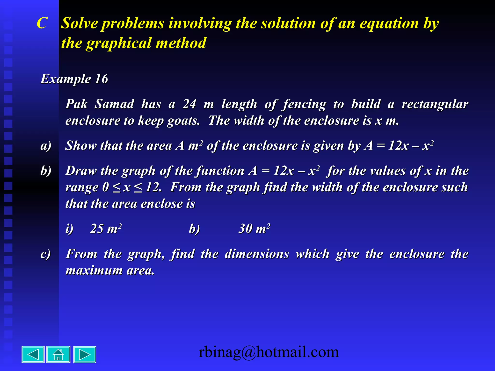 rbinag@hotmail.com
C Solve problems involving the solution of an equation by
the graphical method
Example 16Example 16
Pak Samad has a 24 m length of fencing to build a rectangularPak Samad has a 24 m length of fencing to build a rectangular
enclosure to keep goats. The width of the enclosure is x m.enclosure to keep goats. The width of the enclosure is x m.
a)a) Show that the area A mShow that the area A m22
of the enclosure is given by A = 12x – xof the enclosure is given by A = 12x – x22
b)b) Draw the graph of the function A = 12x – xDraw the graph of the function A = 12x – x22
for the values of x in thefor the values of x in the
range 0 ≤ x ≤ 12. From the graph find the width of the enclosure suchrange 0 ≤ x ≤ 12. From the graph find the width of the enclosure such
that the area enclose isthat the area enclose is
i)i) 25 m25 m22
b)b) 30 m30 m22
c)c) From the graph, find the dimensions which give the enclosure theFrom the graph, find the dimensions which give the enclosure the
maximum area.maximum area.
 