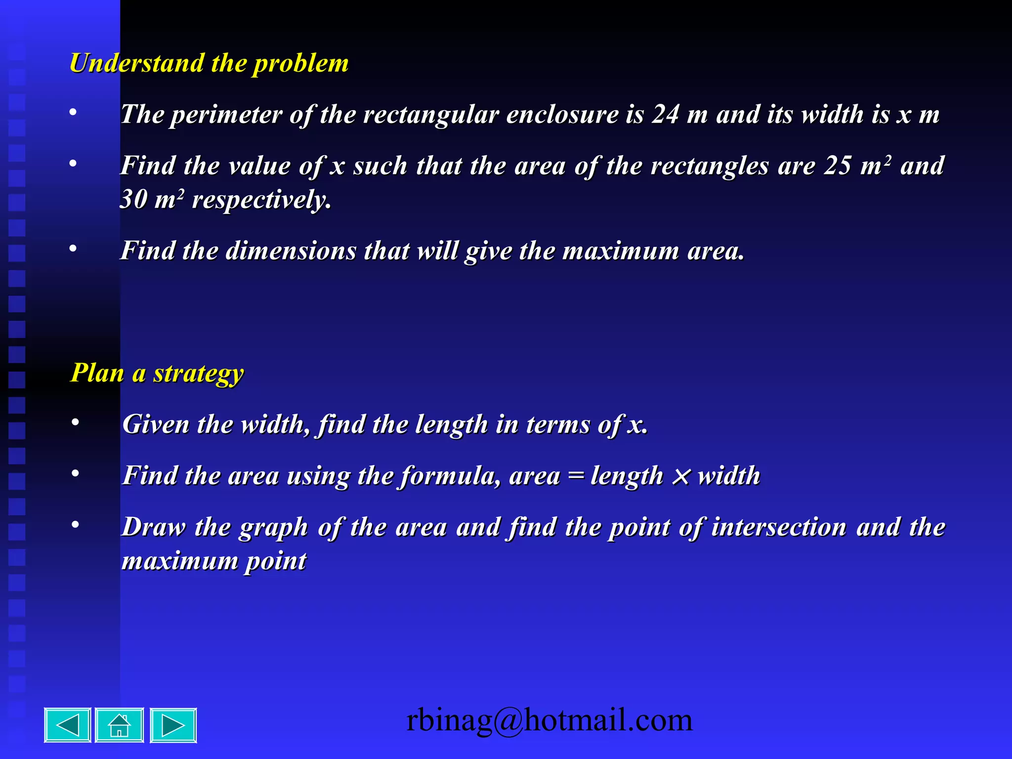 rbinag@hotmail.com
Understand the problemUnderstand the problem
• The perimeter of the rectangular enclosure is 24 m and its width is x mThe perimeter of the rectangular enclosure is 24 m and its width is x m
• Find the value of x such that the area of the rectangles are 25 mFind the value of x such that the area of the rectangles are 25 m22
andand
30 m30 m22
respectively.respectively.
• Find the dimensions that will give the maximum area.Find the dimensions that will give the maximum area.
Plan a strategyPlan a strategy
• Given the width, find the length in terms of x.Given the width, find the length in terms of x.
• Find the area using the formula, area = lengthFind the area using the formula, area = length ×× widthwidth
• Draw the graph of the area and find the point of intersection and theDraw the graph of the area and find the point of intersection and the
maximum pointmaximum point
 