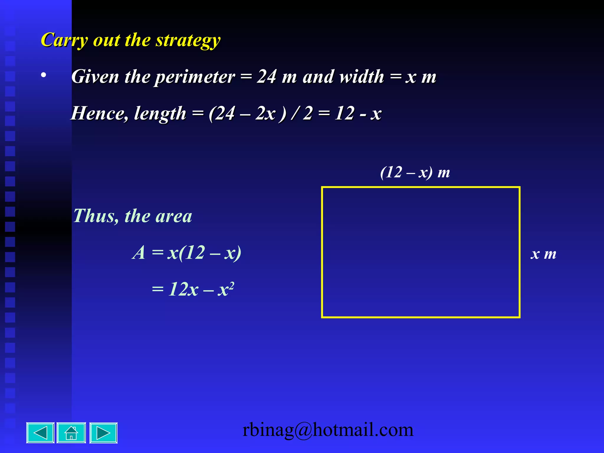 rbinag@hotmail.com
Carry out the strategyCarry out the strategy
• Given the perimeter = 24 m and width = x mGiven the perimeter = 24 m and width = x m
Hence, length = (24 – 2x ) / 2 = 12 - xHence, length = (24 – 2x ) / 2 = 12 - x
x m
(12 – x) m
Thus, the area
A = x(12 – x)
= 12x – x2
 