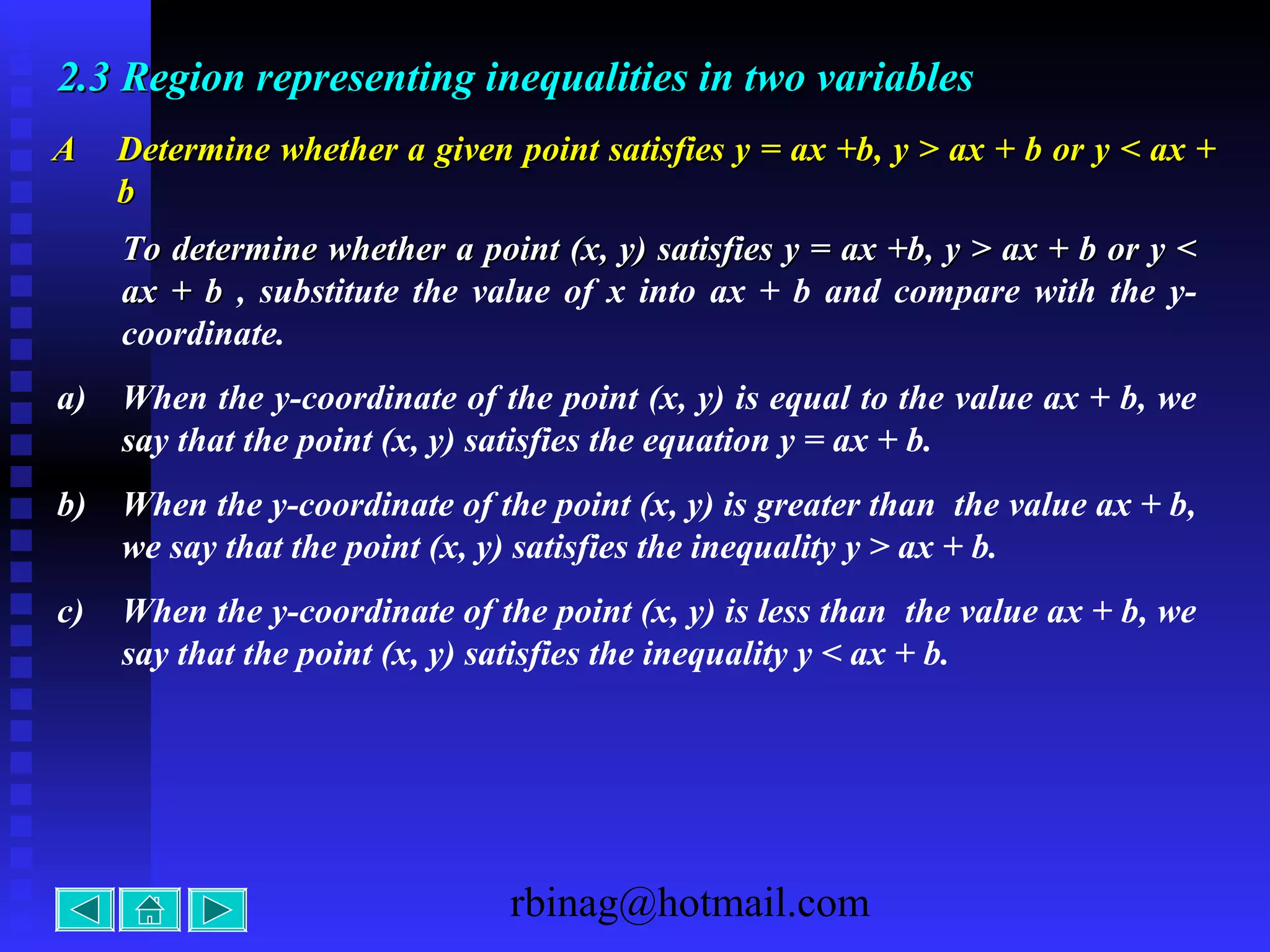 rbinag@hotmail.com
2.32.3 Region representing inequalities in two variablesRegion representing inequalities in two variables
AA Determine whether a given point satisfies y = ax +b, y > ax + b or y < ax +Determine whether a given point satisfies y = ax +b, y > ax + b or y < ax +
bb
To determine whether a point (x, y) satisfies y = ax +b, y > ax + b or y <To determine whether a point (x, y) satisfies y = ax +b, y > ax + b or y <
ax + bax + b , substitute the value of x into ax + b and compare with the y-
coordinate.
a) When the y-coordinate of the point (x, y) is equal to the value ax + b, we
say that the point (x, y) satisfies the equation y = ax + b.
b) When the y-coordinate of the point (x, y) is greater than the value ax + b,
we say that the point (x, y) satisfies the inequality y > ax + b.
c) When the y-coordinate of the point (x, y) is less than the value ax + b, we
say that the point (x, y) satisfies the inequality y < ax + b.
 