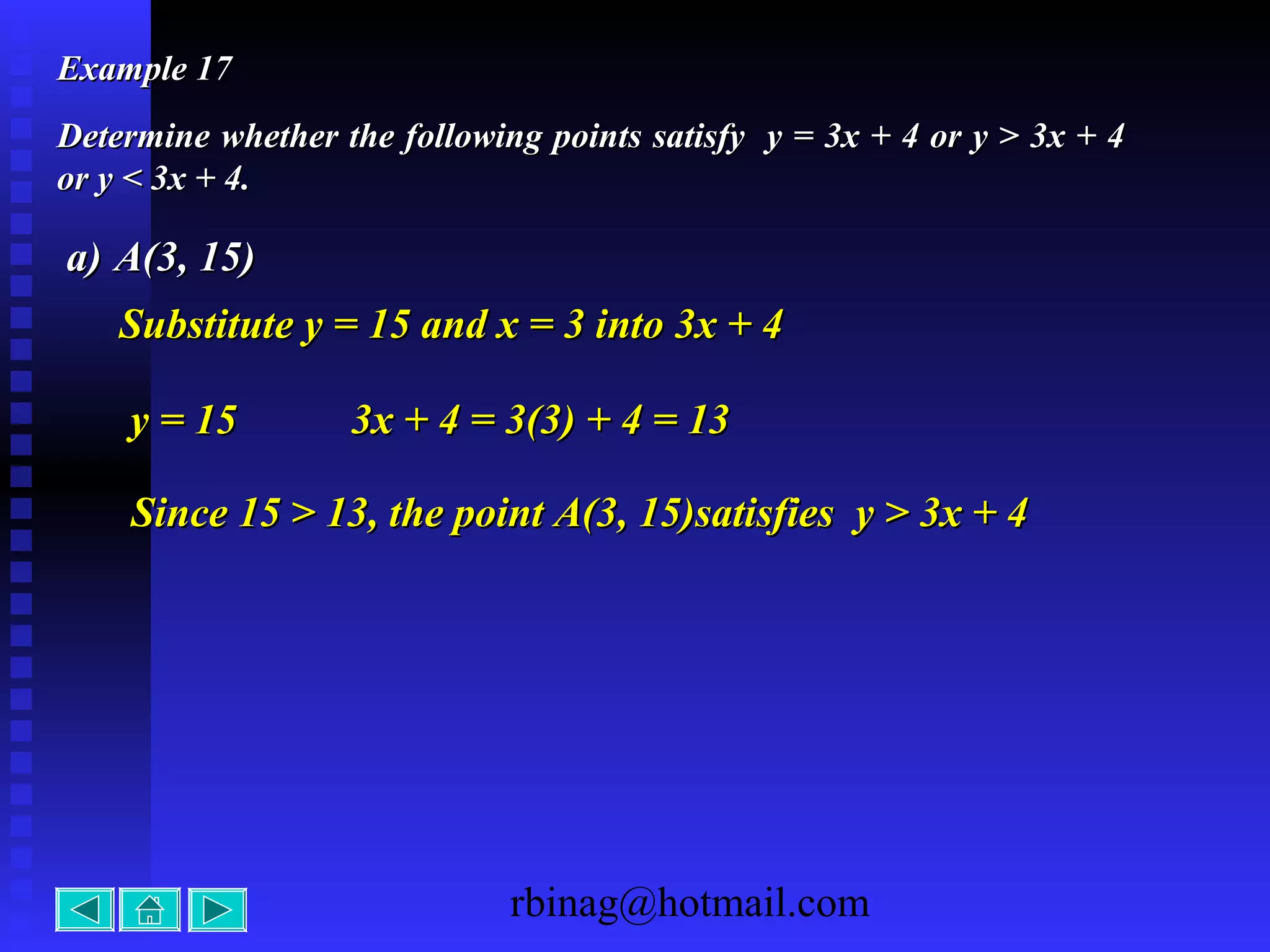 rbinag@hotmail.com
Example 17Example 17
Determine whether the following points satisfy y = 3x + 4 or y > 3x + 4Determine whether the following points satisfy y = 3x + 4 or y > 3x + 4
or y < 3x + 4.or y < 3x + 4.
a)a) A(3, 15)A(3, 15)
y = 15y = 15 3x + 4 = 3(3) + 4 = 133x + 4 = 3(3) + 4 = 13
Since 15 > 13, the point A(3, 15)satisfies y > 3x + 4Since 15 > 13, the point A(3, 15)satisfies y > 3x + 4
Substitute y = 15 and x = 3 into 3x + 4Substitute y = 15 and x = 3 into 3x + 4
 
