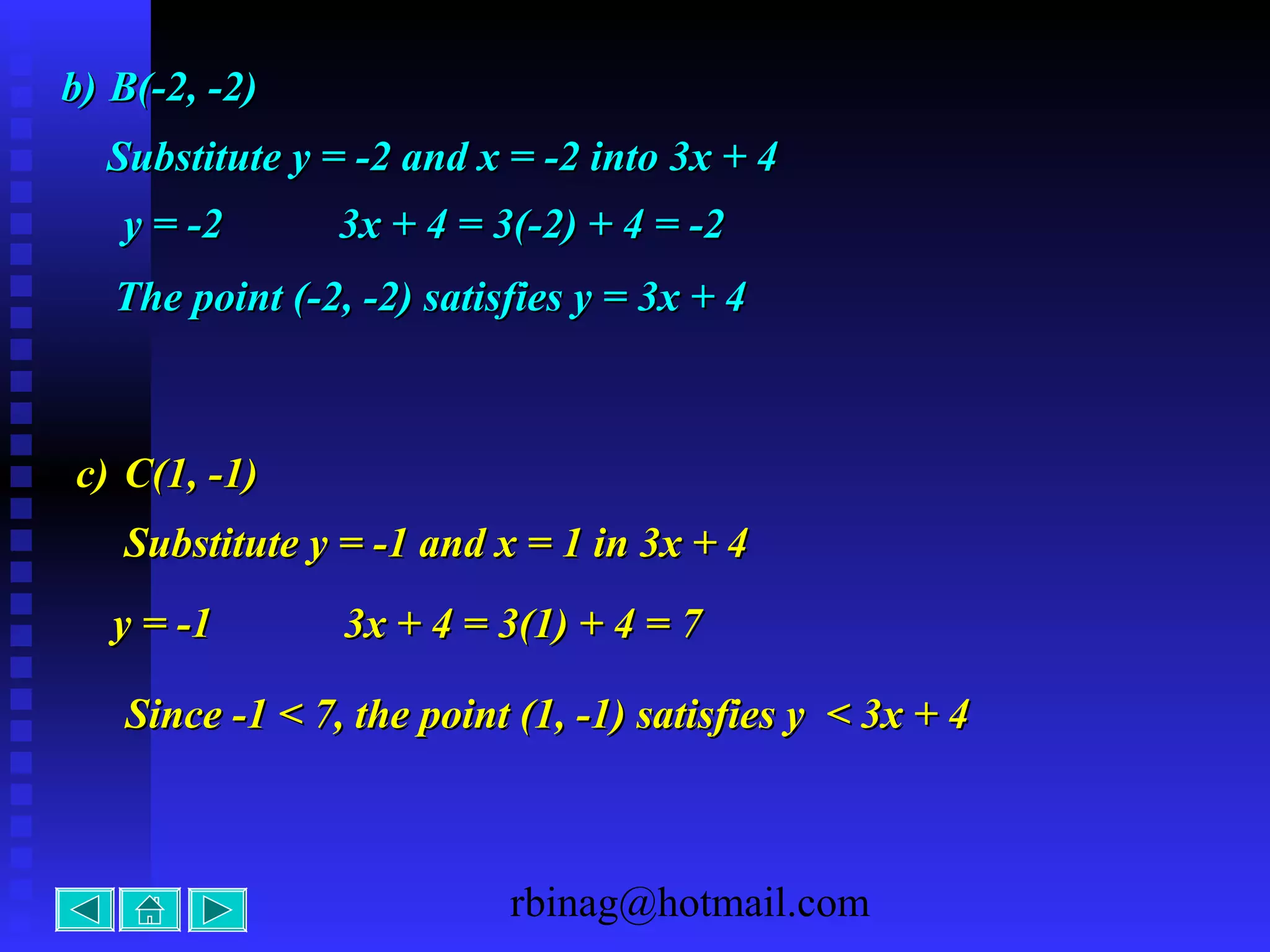 rbinag@hotmail.com
Substitute y = -2 and x = -2 into 3x + 4Substitute y = -2 and x = -2 into 3x + 4
y = -2y = -2 3x + 4 = 3(-2) + 4 = -23x + 4 = 3(-2) + 4 = -2
The point (-2, -2) satisfies y = 3x + 4The point (-2, -2) satisfies y = 3x + 4
c)c) C(1, -1)C(1, -1)
y = -1y = -1 3x + 4 = 3(1) + 4 = 73x + 4 = 3(1) + 4 = 7
Since -1 < 7, the point (1, -1) satisfies y < 3x + 4Since -1 < 7, the point (1, -1) satisfies y < 3x + 4
Substitute y = -1 and x = 1 in 3x + 4Substitute y = -1 and x = 1 in 3x + 4
b)b) B(-2, -2)B(-2, -2)
 
