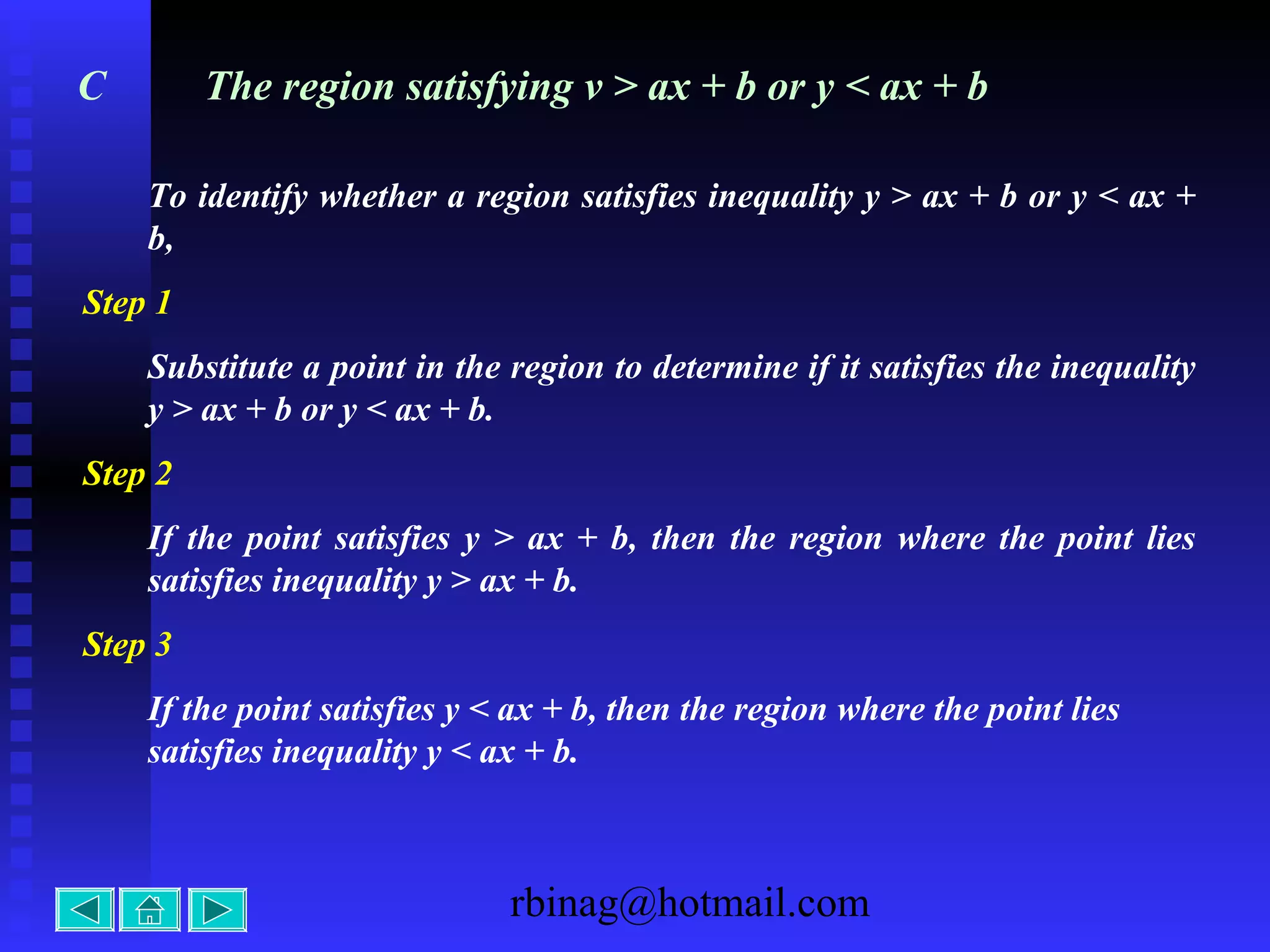 rbinag@hotmail.com
C The region satisfying v > ax + b or y < ax + b
To identify whether a region satisfies inequality y > ax + b or y < ax +
b,
Step 1
Substitute a point in the region to determine if it satisfies the inequality
y > ax + b or y < ax + b.
Step 2
If the point satisfies y > ax + b, then the region where the point lies
satisfies inequality y > ax + b.
Step 3
If the point satisfies y < ax + b, then the region where the point lies
satisfies inequality y < ax + b.
 