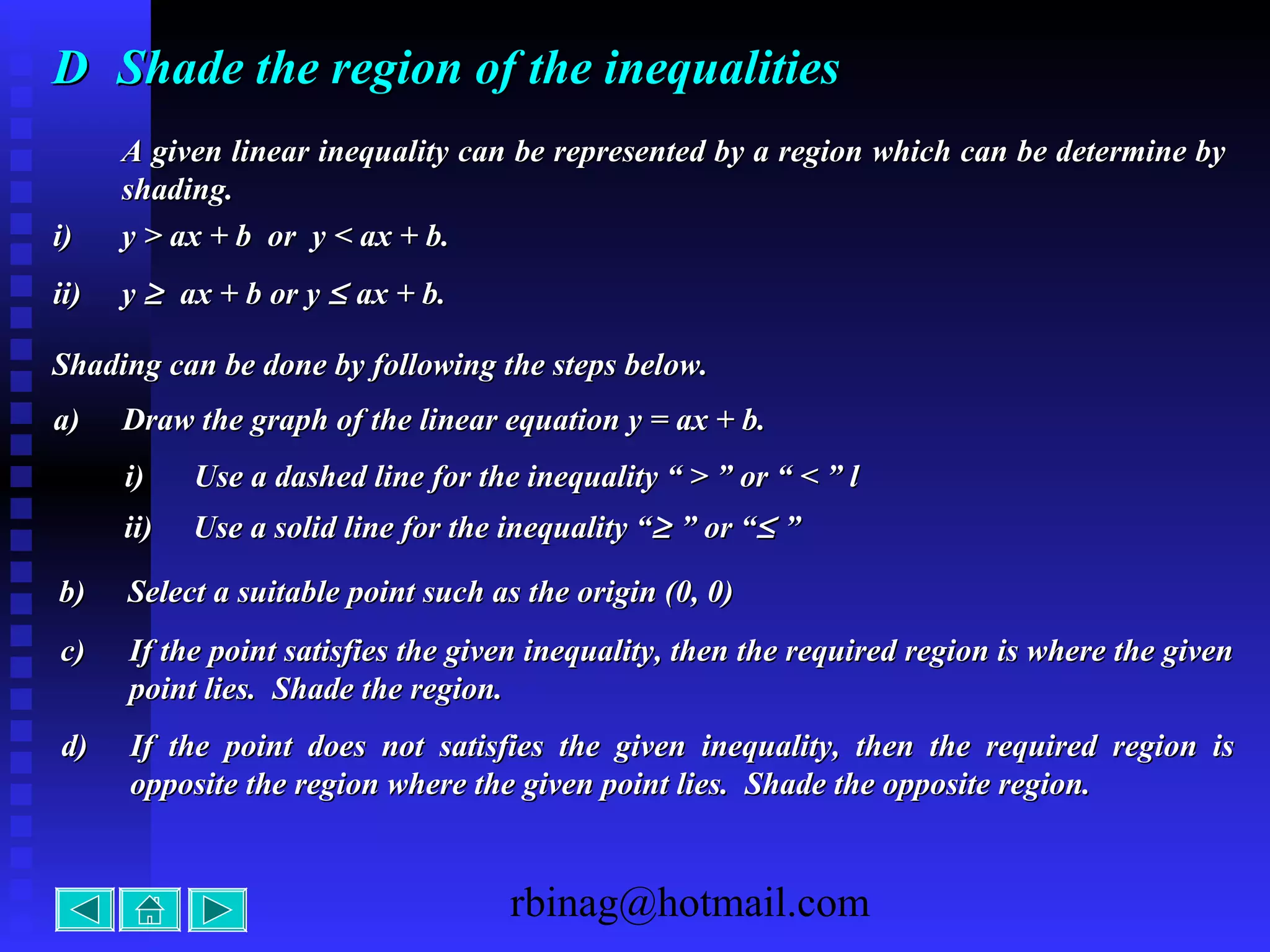 rbinag@hotmail.com
DD Shade the region of the inequalitiesShade the region of the inequalities
A given linear inequality can be represented by a region which can be determine byA given linear inequality can be represented by a region which can be determine by
shading.shading.
i)i) y > ax + b or y < ax + b.y > ax + b or y < ax + b.
ii)ii) yy ≥≥ ax + b or yax + b or y ≤≤ ax + b.ax + b.
Shading can be done by following the steps below.Shading can be done by following the steps below.
a)a) Draw the graph of the linear equation y = ax + b.Draw the graph of the linear equation y = ax + b.
i)i) Use a dashed line for the inequality “ > ” or “ < ” lUse a dashed line for the inequality “ > ” or “ < ” l
ii)ii) Use a solid line for the inequality “Use a solid line for the inequality “≥≥ ” or “” or “≤≤ ””
b)b) Select a suitable point such as the origin (0, 0)Select a suitable point such as the origin (0, 0)
c)c) If the point satisfies the given inequality, then the required region is where the givenIf the point satisfies the given inequality, then the required region is where the given
point lies. Shade the region.point lies. Shade the region.
d)d) If the point does not satisfies the given inequality, then the required region isIf the point does not satisfies the given inequality, then the required region is
opposite the region where the given point lies. Shade the opposite region.opposite the region where the given point lies. Shade the opposite region.
 