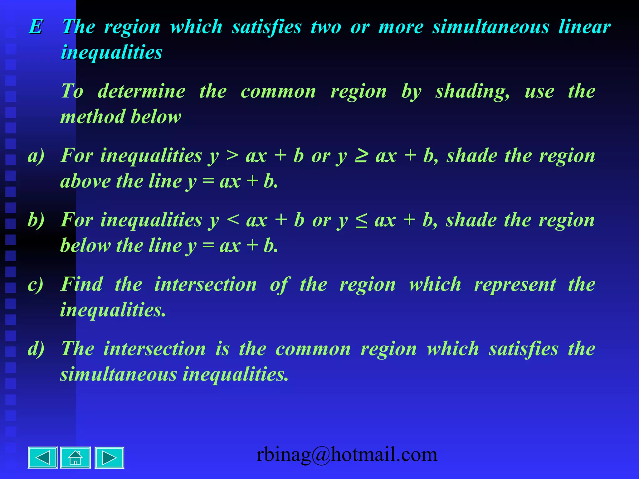 rbinag@hotmail.com
EE The region which satisfies two or more simultaneous linearThe region which satisfies two or more simultaneous linear
inequalitiesinequalities
To determine the common region by shading, use the
method below
a) For inequalities y > ax + b or y ≥ ax + b, shade the region
above the line y = ax + b.
b) For inequalities y < ax + b or y ≤ ax + b, shade the region
below the line y = ax + b.
c) Find the intersection of the region which represent the
inequalities.
d) The intersection is the common region which satisfies the
simultaneous inequalities.
 