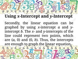 Using x-Intercept and y-Intercept
Secondly, the linear equation can be
graphed by using x-intercept a and y-
intercept b. The x- and y-intercepts of the
line could represent two points, which
are (a, 0) and (0, b). Thus, the intercepts
are enough to graph the linear equation.
 