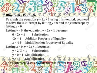Illustrative Example
To graph the equation y = 2x + 1 using this method, you need
to solve the x-intercept by letting y = 0 and the y-intercept by
letting x = 0.
Letting y = 0, the equation y = 2x + 1 becomes
0 = 2x + 1 Substitution
-2x = 1 Addition Property of Equality
x = -12 Multiplication Property of Equality
Letting x = 0, y = 2x + 1 becomes
y = 2(0) + 1 Substitution
y = 0 + 1 Simplification
y = 1 Simplification
The x-intercept a is -12 while the y-intercept b is 1.
 