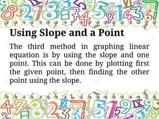 Using Slope and a Point
The third method in graphing linear
equation is by using the slope and one
point. This can be done by plotting first
the given point, then finding the other
point using the slope.
 